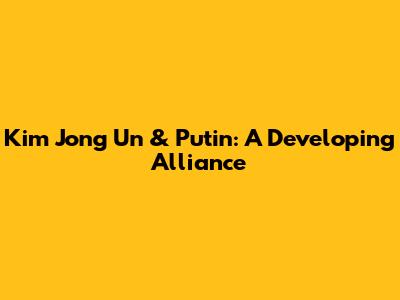 Kim Jong Un & Putin: A Developing Alliance