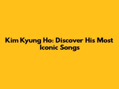 Kim Kyung Ho: Discover His Most Iconic Songs