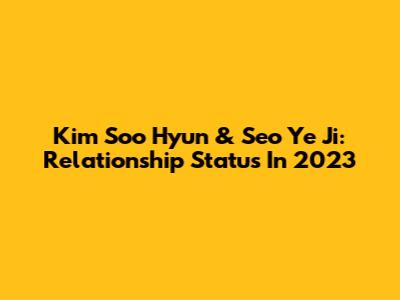 Kim Soo Hyun & Seo Ye Ji: Relationship Status In 2023