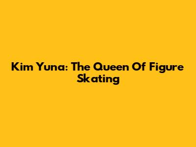 Kim Yuna: The Queen Of Figure Skating