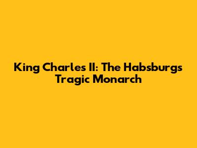 King Charles II: The Habsburg's Tragic Monarch