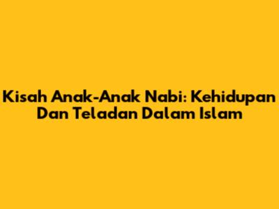 Kisah Anak-Anak Nabi: Kehidupan Dan Teladan Dalam Islam