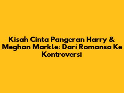 Kisah Cinta Pangeran Harry & Meghan Markle: Dari Romansa Ke Kontroversi