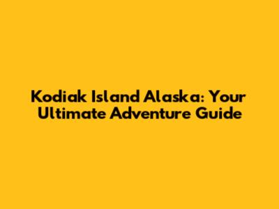 Kodiak Island Alaska: Your Ultimate Adventure Guide
