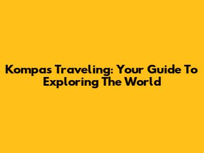 Kompas Traveling: Your Guide To Exploring The World