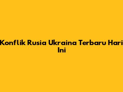 Konflik Rusia Ukraina Terbaru Hari Ini