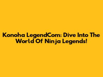 Konoha LegendCom: Dive Into The World Of Ninja Legends!