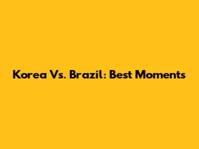 Korea Vs. Brazil: Best Moments