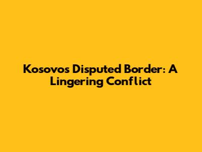 Kosovo's Disputed Border: A Lingering Conflict
