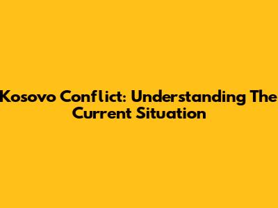 Kosovo Conflict: Understanding The Current Situation