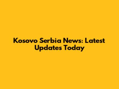 Kosovo Serbia News: Latest Updates Today