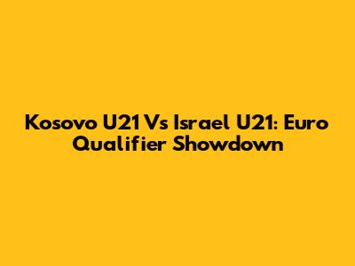 Kosovo U21 Vs Israel U21: Euro Qualifier Showdown