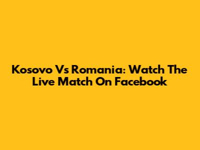 Kosovo Vs Romania: Watch The Live Match On Facebook