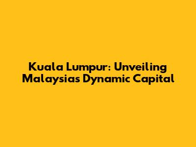 Kuala Lumpur: Unveiling Malaysia's Dynamic Capital