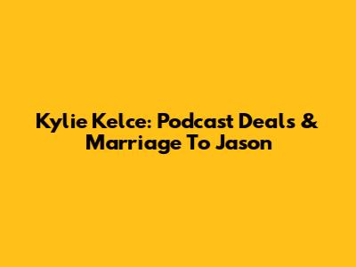 Kylie Kelce: Podcast Deals & Marriage To Jason