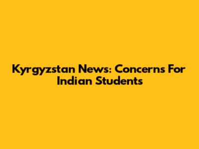 Kyrgyzstan News: Concerns For Indian Students