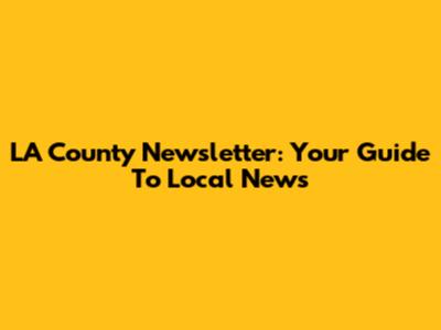 LA County Newsletter: Your Guide To Local News