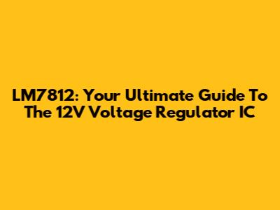 LM7812: Your Ultimate Guide To The 12V Voltage Regulator IC