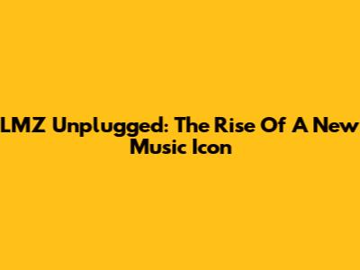 LMZ Unplugged: The Rise Of A New Music Icon