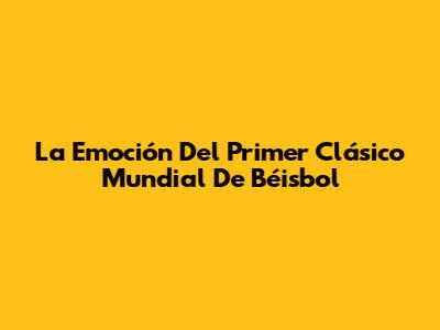 La Emoción Del Primer Clásico Mundial De Béisbol