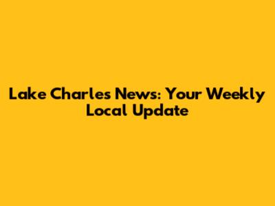 Lake Charles News: Your Weekly Local Update