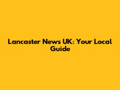 Lancaster News UK: Your Local Guide