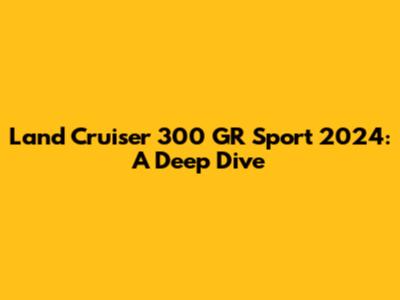 Land Cruiser 300 GR Sport 2024: A Deep Dive
