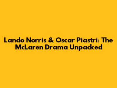 Lando Norris & Oscar Piastri: The McLaren Drama Unpacked