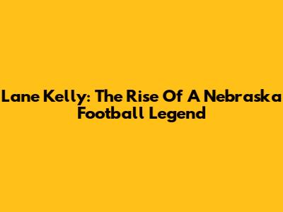 Lane Kelly: The Rise Of A Nebraska Football Legend