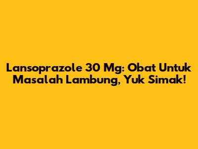 Lansoprazole 30 Mg: Obat Untuk Masalah Lambung, Yuk Simak!