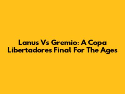 Lanus Vs Gremio: A Copa Libertadores Final For The Ages