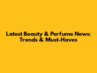 Latest Beauty & Perfume News: Trends & Must-Haves