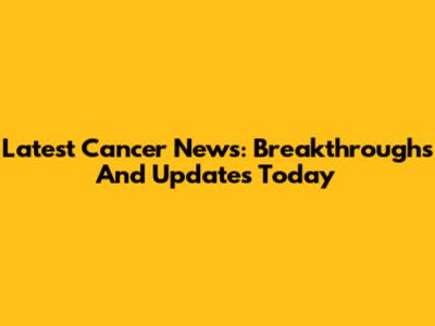 Latest Cancer News: Breakthroughs And Updates Today