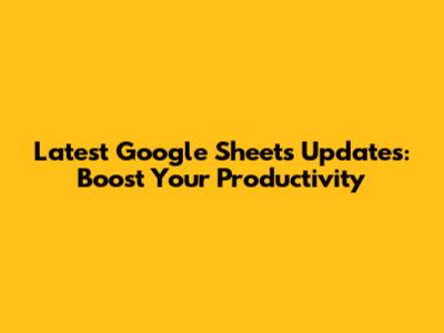 Latest Google Sheets Updates: Boost Your Productivity