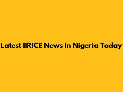 Latest IIRICE News In Nigeria Today