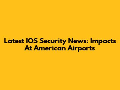 Latest IOS Security News: Impacts At American Airports