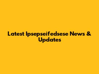 Latest Ipsepseifedsese News & Updates