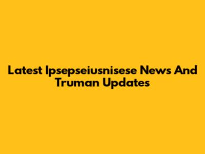 Latest Ipsepseiusnisese News And Truman Updates