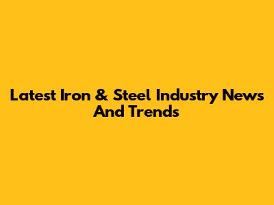 Latest Iron & Steel Industry News And Trends