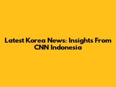 Latest Korea News: Insights From CNN Indonesia