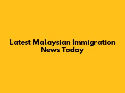 Latest Malaysian Immigration News Today