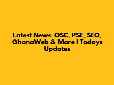 Latest News: OSC, PSE, SEO, GhanaWeb & More | Today's Updates