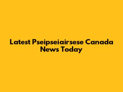 Latest Pseipseiairsese Canada News Today