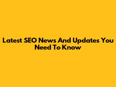 Latest SEO News And Updates You Need To Know
