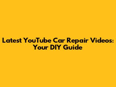 Latest YouTube Car Repair Videos: Your DIY Guide