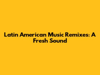 Latin American Music Remixes: A Fresh Sound