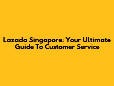 Lazada Singapore: Your Ultimate Guide To Customer Service