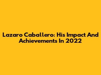 Lazaro Caballero: His Impact And Achievements In 2022