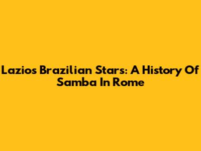 Lazio's Brazilian Stars: A History Of Samba In Rome