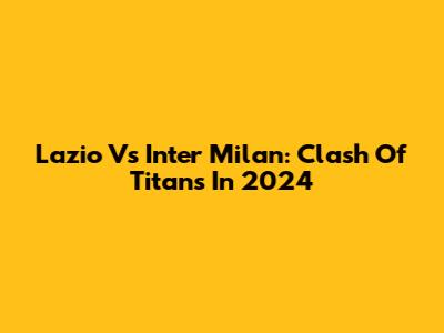 Lazio Vs Inter Milan: Clash Of Titans In 2024